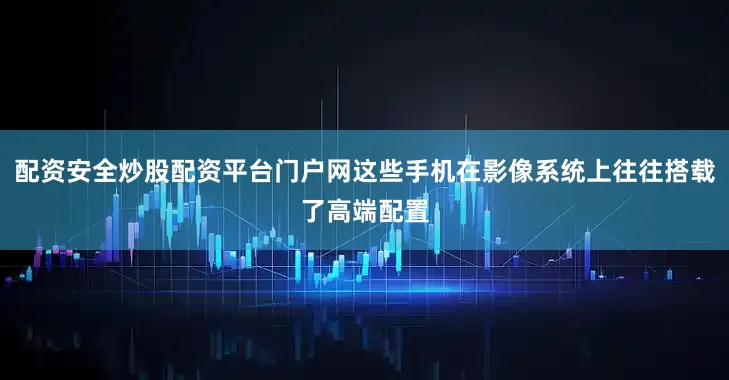 配资安全炒股配资平台门户网这些手机在影像系统上往往搭载了高端配置