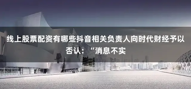 线上股票配资有哪些抖音相关负责人向时代财经予以否认：“消息不实