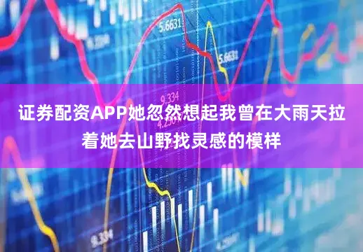 证券配资APP她忽然想起我曾在大雨天拉着她去山野找灵感的模样